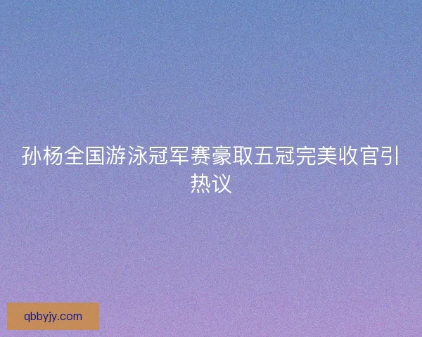 孙杨全国游泳冠军赛豪取五冠完美收官引热议