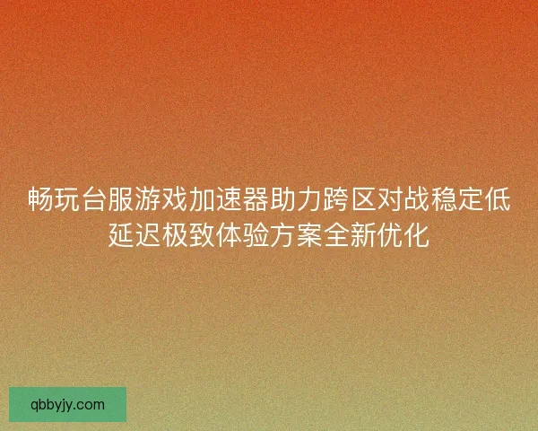畅玩台服游戏加速器助力跨区对战稳定低延迟极致体验方案全新优化