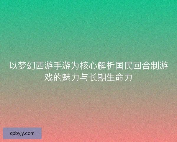 以梦幻西游手游为核心解析国民回合制游戏的魅力与长期生命力