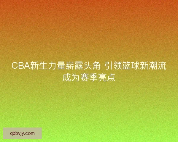 CBA新生力量崭露头角 引领篮球新潮流成为赛季亮点