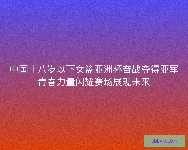 中国十八岁以下女篮亚洲杯奋战夺得亚军青春力量闪耀赛场展现未来