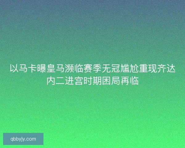 以马卡曝皇马濒临赛季无冠尴尬重现齐达内二进宫时期困局再临