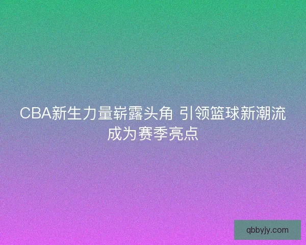 CBA新生力量崭露头角 引领篮球新潮流成为赛季亮点